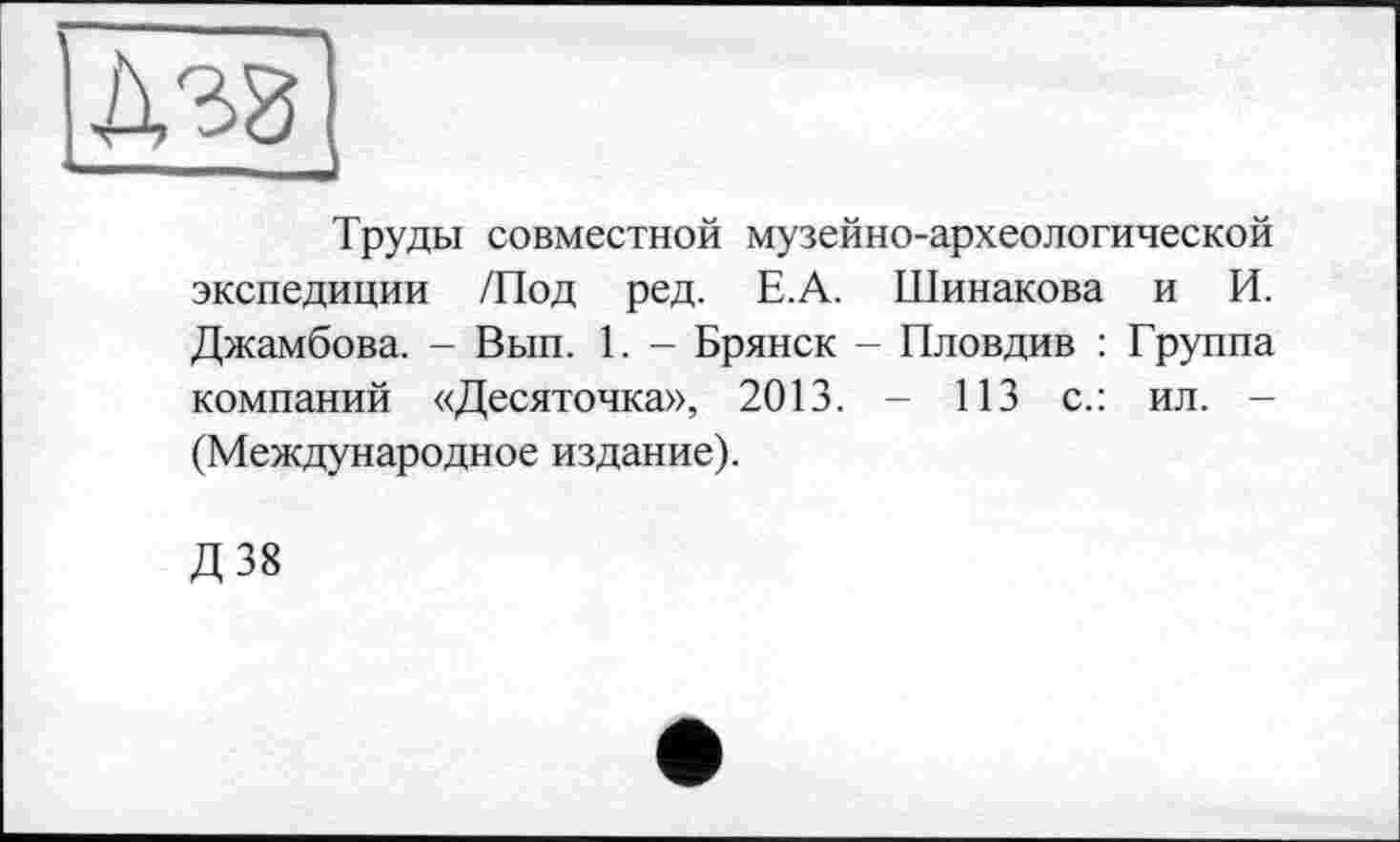 ﻿
Труды совместной музейно-археологической экспедиции /Под ред. Е.А. Шинакова и И. Джамбова. - Вып. 1. - Брянск - Пловдив : Группа компаний «Десяточка», 2013. - 113 с.: ил. -(Международное издание).
Д38